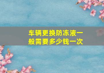 车辆更换防冻液一般需要多少钱一次