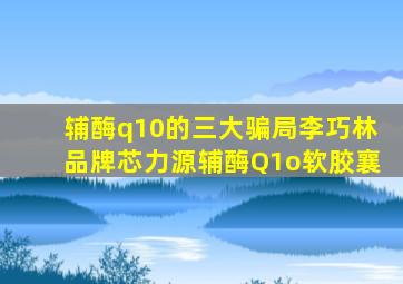 辅酶q10的三大骗局李巧林品牌芯力源辅酶Q1o软胶襄