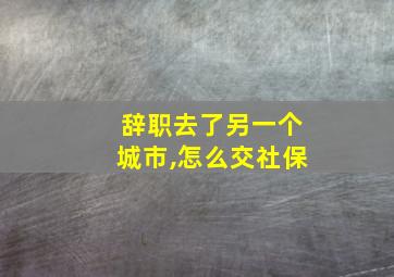 辞职去了另一个城市,怎么交社保