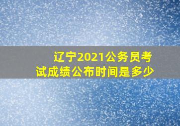 辽宁2021公务员考试成绩公布时间是多少