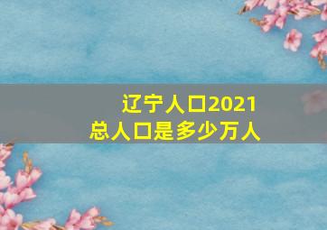 辽宁人口2021总人口是多少万人