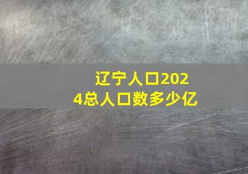 辽宁人口2024总人口数多少亿