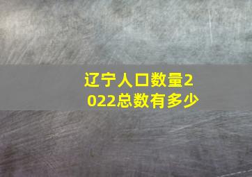 辽宁人口数量2022总数有多少