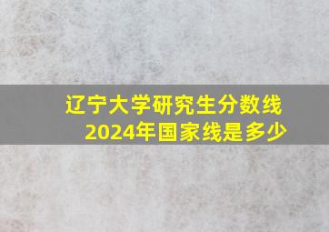 辽宁大学研究生分数线2024年国家线是多少