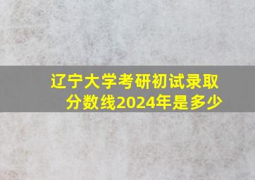 辽宁大学考研初试录取分数线2024年是多少