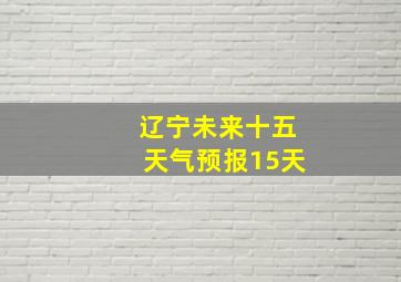 辽宁未来十五天气预报15天