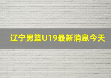 辽宁男篮U19最新消息今天