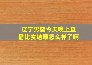 辽宁男篮今天晚上直播比赛结果怎么样了啊