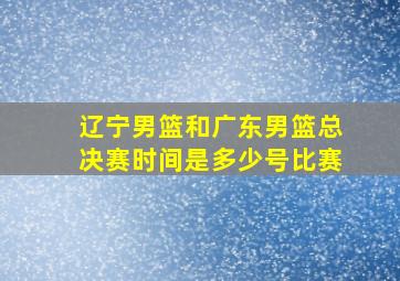 辽宁男篮和广东男篮总决赛时间是多少号比赛