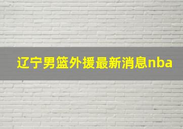 辽宁男篮外援最新消息nba