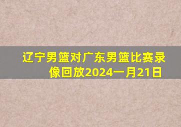 辽宁男篮对广东男篮比赛录像回放2024一月21日