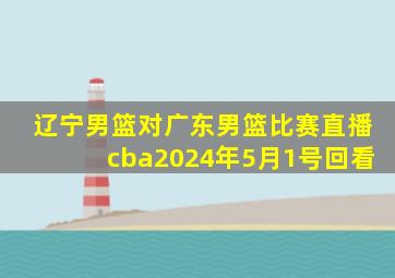 辽宁男篮对广东男篮比赛直播cba2024年5月1号回看