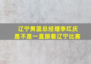 辽宁男篮总经理李红庆是不是一直跟着辽宁比赛