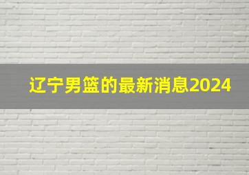 辽宁男篮的最新消息2024