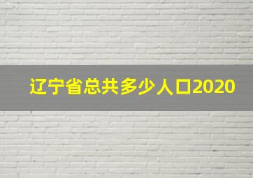 辽宁省总共多少人口2020