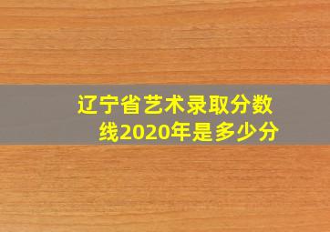 辽宁省艺术录取分数线2020年是多少分