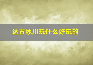 达古冰川玩什么好玩的