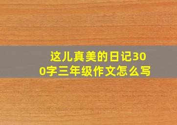 这儿真美的日记300字三年级作文怎么写