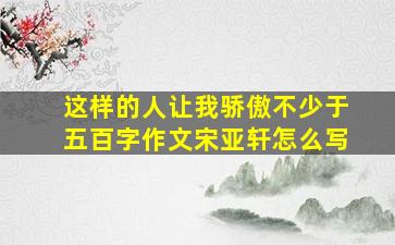 这样的人让我骄傲不少于五百字作文宋亚轩怎么写