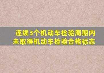 连续3个机动车检验周期内未取得机动车检验合格标志