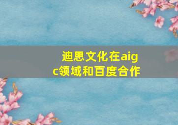 迪思文化在aigc领域和百度合作