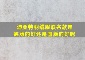 迪桑特羽绒服联名款是韩版的好还是国版的好呢