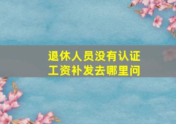 退休人员没有认证工资补发去哪里问