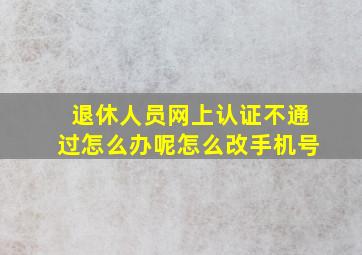 退休人员网上认证不通过怎么办呢怎么改手机号