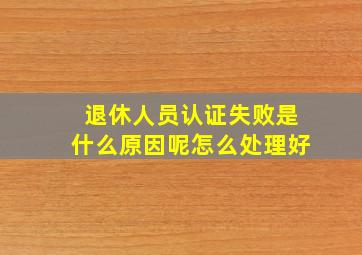 退休人员认证失败是什么原因呢怎么处理好