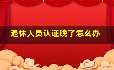 退休人员认证晚了怎么办