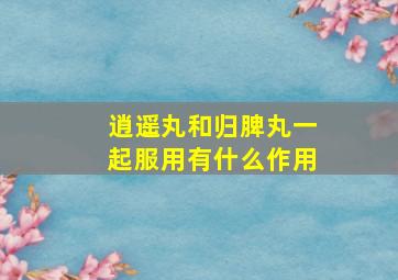 逍遥丸和归脾丸一起服用有什么作用