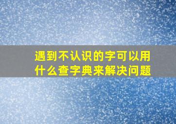 遇到不认识的字可以用什么查字典来解决问题