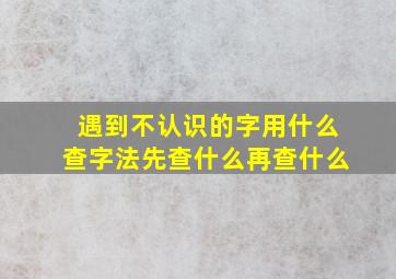 遇到不认识的字用什么查字法先查什么再查什么