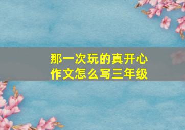 那一次玩的真开心作文怎么写三年级