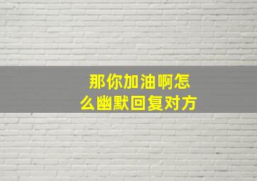 那你加油啊怎么幽默回复对方