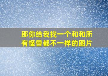 那你给我找一个和和所有怪兽都不一样的图片