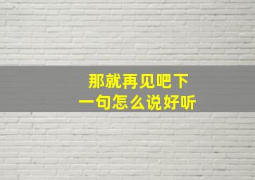 那就再见吧下一句怎么说好听