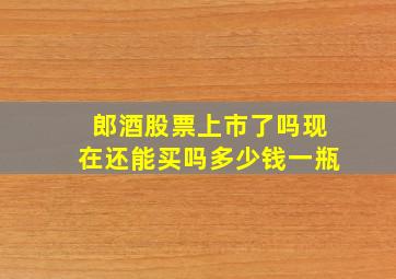 郎酒股票上市了吗现在还能买吗多少钱一瓶