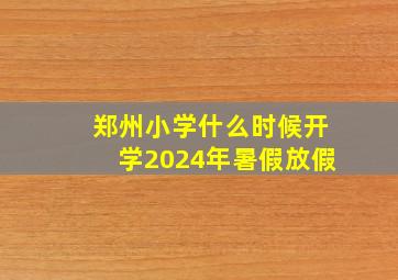 郑州小学什么时候开学2024年暑假放假