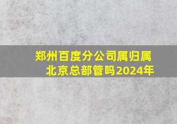 郑州百度分公司属归属北京总部管吗2024年