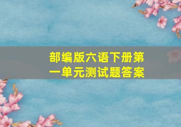 部编版六语下册第一单元测试题答案