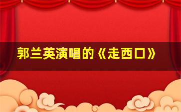 郭兰英演唱的《走西口》