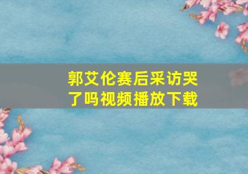 郭艾伦赛后采访哭了吗视频播放下载