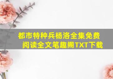 都市特种兵杨洛全集免费阅读全文笔趣阁TXT下载