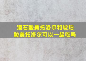 酒石酸美托洛尔和琥珀酸美托洛尔可以一起吃吗