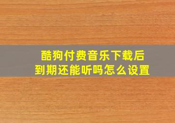 酷狗付费音乐下载后到期还能听吗怎么设置