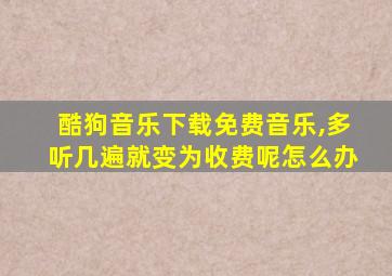 酷狗音乐下载免费音乐,多听几遍就变为收费呢怎么办