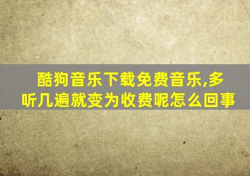 酷狗音乐下载免费音乐,多听几遍就变为收费呢怎么回事