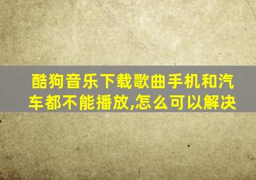 酷狗音乐下载歌曲手机和汽车都不能播放,怎么可以解决