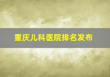 重庆儿科医院排名发布